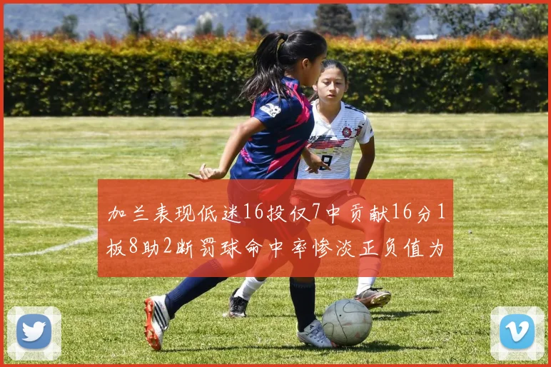 加兰表现低迷16投仅7中贡献16分1板8助2断罚球命中率惨淡正负值为负24