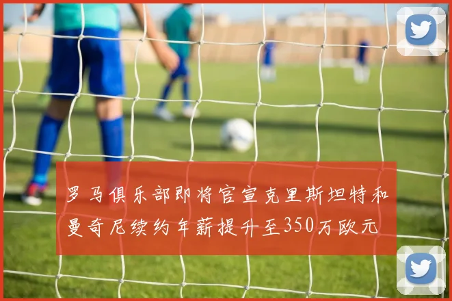 罗马俱乐部即将官宣克里斯坦特和曼奇尼续约年薪提升至350万欧元
