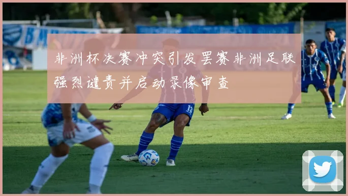 非洲杯决赛冲突引发罢赛非洲足联强烈谴责并启动录像审查