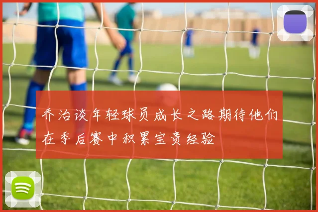 乔治谈年轻球员成长之路期待他们在季后赛中积累宝贵经验