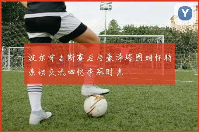 波尔津吉斯赛后与豪泽塔图姆怀特亲切交流回忆夺冠时光