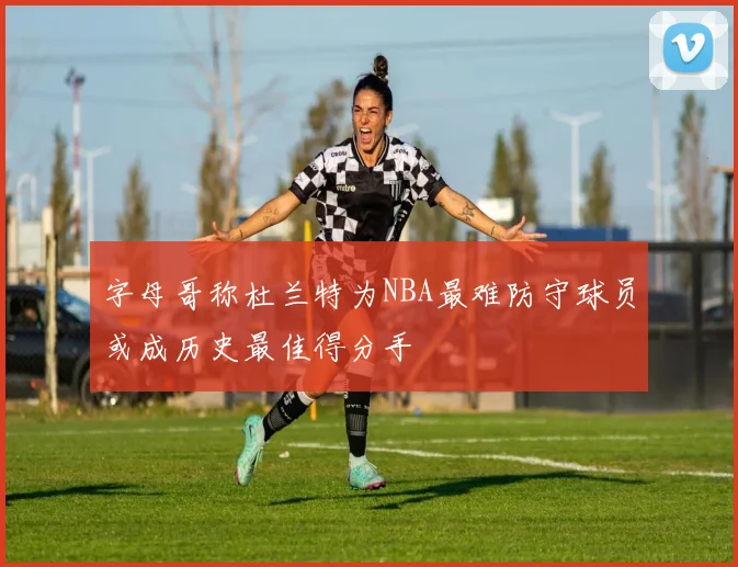 字母哥称杜兰特为NBA最难防守球员或成历史最佳得分手