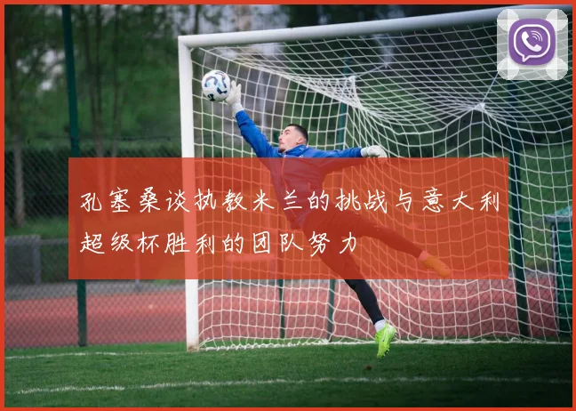 孔塞桑谈执教米兰的挑战与意大利超级杯胜利的团队努力