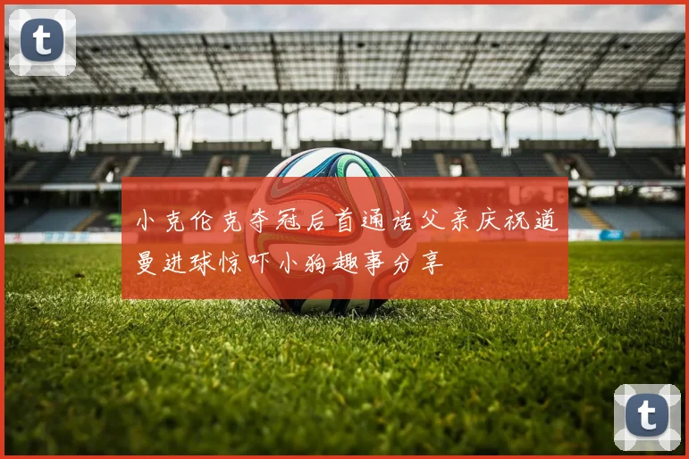 小克伦克夺冠后首通话父亲庆祝道曼进球惊吓小狗趣事分享