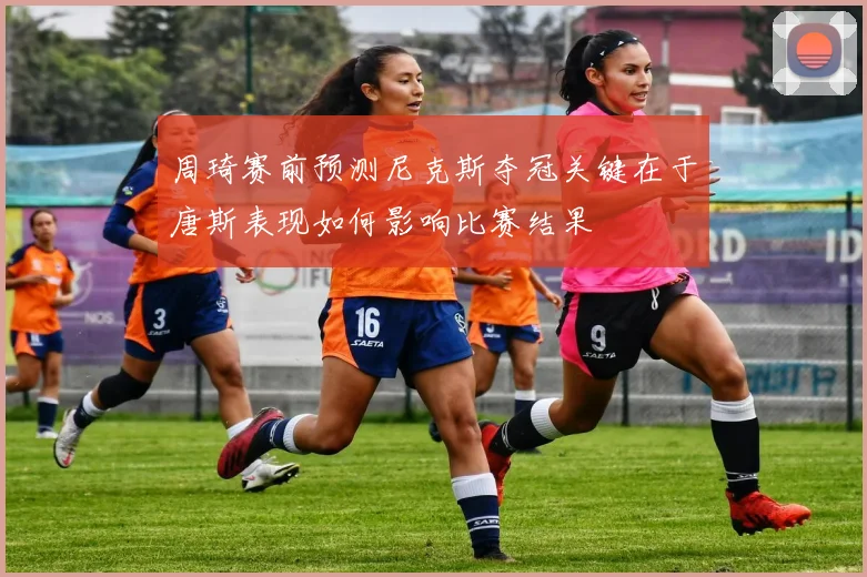 周琦赛前预测尼克斯夺冠关键在于唐斯表现如何影响比赛结果