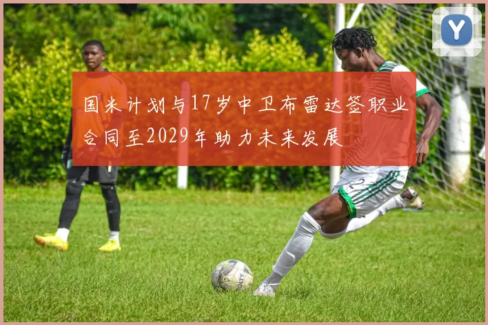 国米计划与17岁中卫布雷达签职业合同至2029年助力未来发展