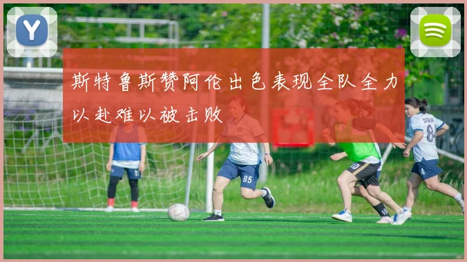 斯特鲁斯赞阿伦出色表现全队全力以赴难以被击败