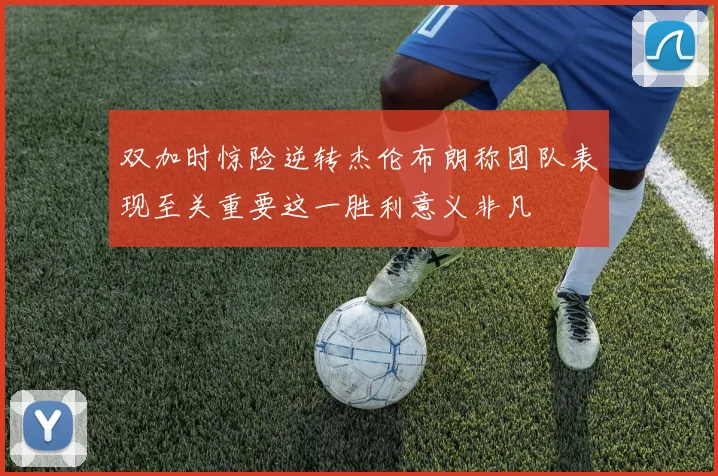 双加时惊险逆转杰伦布朗称团队表现至关重要这一胜利意义非凡