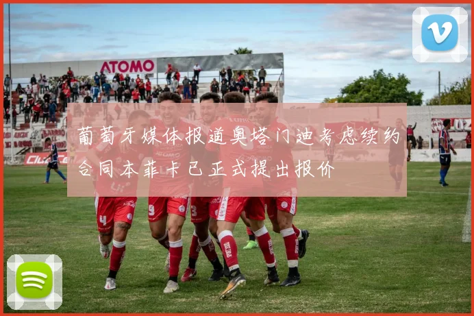 葡萄牙媒体报道奥塔门迪考虑续约合同本菲卡已正式提出报价